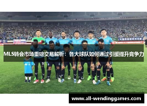 MLS转会市场重磅交易解析：各大球队如何通过引援提升竞争力