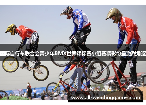 国际自行车联合会青少年BMX世界锦标赛小组赛精彩纷呈激烈角逐