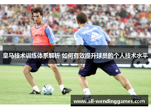 皇马技术训练体系解析 如何有效提升球员的个人技术水平