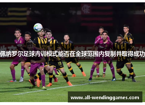 佩纳罗尔足球青训模式能否在全球范围内复制并取得成功