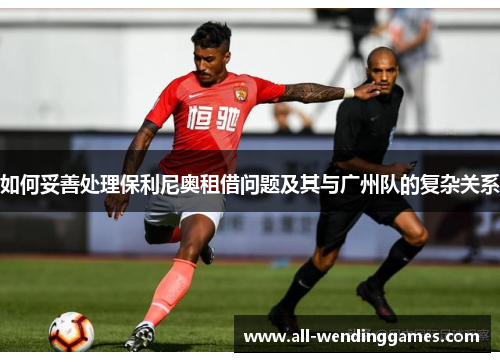 如何妥善处理保利尼奥租借问题及其与广州队的复杂关系