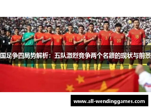 国足争四局势解析：五队激烈竞争两个名额的现状与前景