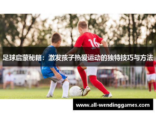 足球启蒙秘籍：激发孩子热爱运动的独特技巧与方法
