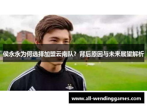 侯永永为何选择加盟云南队？背后原因与未来展望解析