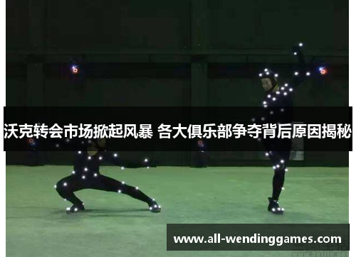 沃克转会市场掀起风暴 各大俱乐部争夺背后原因揭秘
