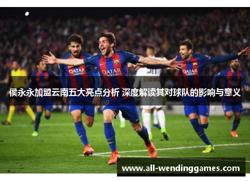 侯永永加盟云南五大亮点分析 深度解读其对球队的影响与意义