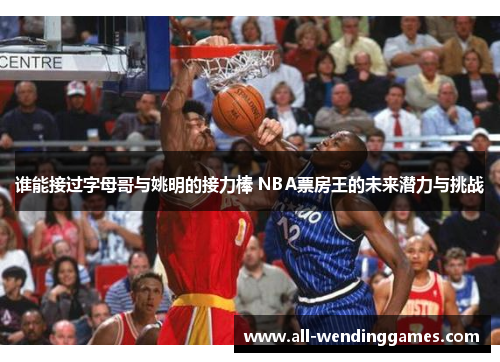 谁能接过字母哥与姚明的接力棒 NBA票房王的未来潜力与挑战