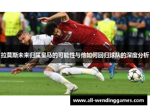 拉莫斯未来归属皇马的可能性与他如何回归球队的深度分析