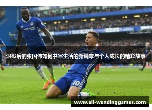 退役后的张国伟如何书写生活的新篇章与个人成长的精彩故事