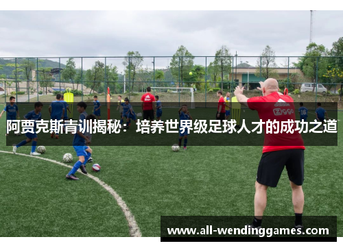 阿贾克斯青训揭秘：培养世界级足球人才的成功之道
