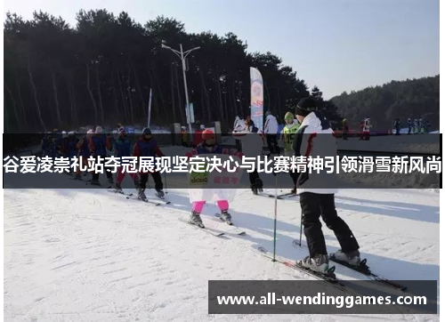 谷爱凌崇礼站夺冠展现坚定决心与比赛精神引领滑雪新风尚