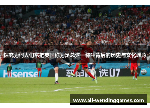 探究为何人们常把英国称为足总这一称呼背后的历史与文化渊源 探究为何人们常把英国称为足总这一称呼背后的历史与文化渊源