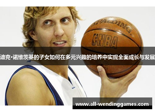 迪克·诺维茨基的子女如何在多元兴趣的培养中实现全面成长与发展 迪克·诺维茨基的子女如何在多元兴趣的培养中实现全面成长与发展