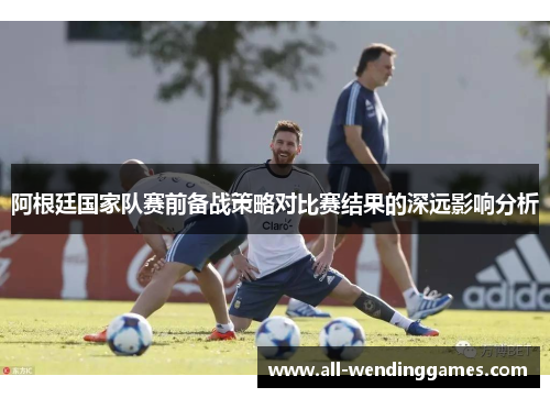 阿根廷国家队赛前备战策略对比赛结果的深远影响分析 阿根廷国家队赛前备战策略对比赛结果的深远影响分析