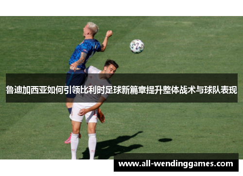 鲁迪加西亚如何引领比利时足球新篇章提升整体战术与球队表现