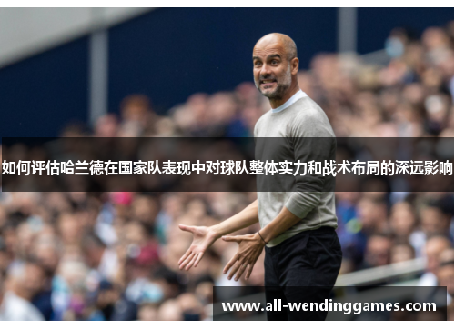 如何评估哈兰德在国家队表现中对球队整体实力和战术布局的深远影响