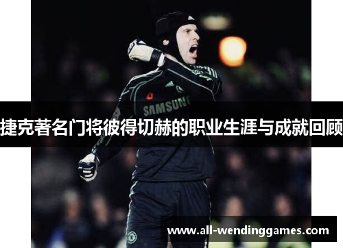 捷克著名门将彼得切赫的职业生涯与成就回顾