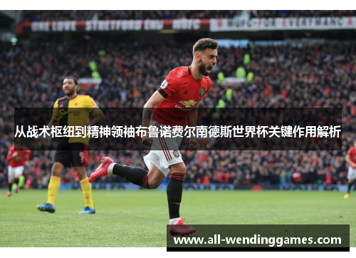 从战术枢纽到精神领袖布鲁诺费尔南德斯世界杯关键作用解析