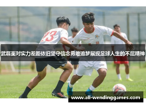武磊面对实力差距依旧坚守信念勇敢追梦展现足球人生的不屈精神