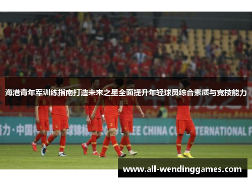 海港青年军训练指南打造未来之星全面提升年轻球员综合素质与竞技能力