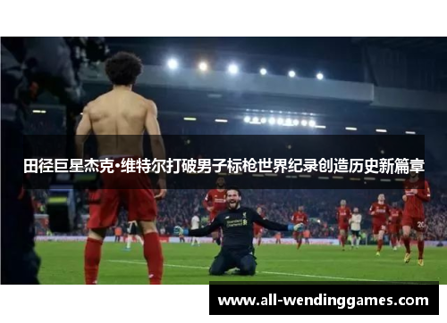 田径巨星杰克·维特尔打破男子标枪世界纪录创造历史新篇章