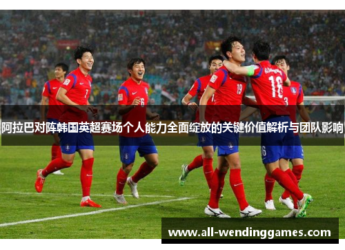阿拉巴对阵韩国英超赛场个人能力全面绽放的关键价值解析与团队影响